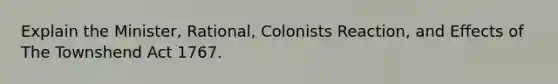 Explain the Minister, Rational, Colonists Reaction, and Effects of The Townshend Act 1767.