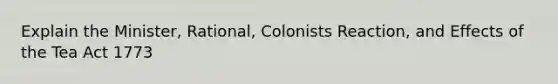 Explain the Minister, Rational, Colonists Reaction, and Effects of the Tea Act 1773