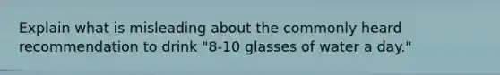 Explain what is misleading about the commonly heard recommendation to drink "8-10 glasses of water a day."