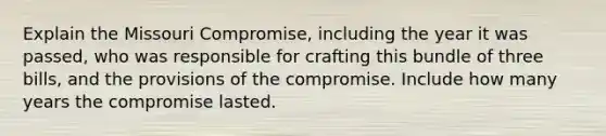 Explain the Missouri Compromise, including the year it was passed, who was responsible for crafting this bundle of three bills, and the provisions of the compromise. Include how many years the compromise lasted.