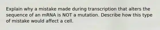 Explain why a mistake made during transcription that alters the sequence of an mRNA is NOT a mutation. Describe how this type of mistake would affect a cell.