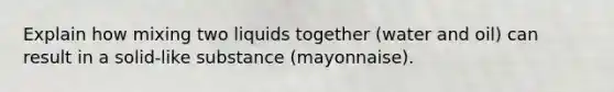 Explain how mixing two liquids together (water and oil) can result in a solid-like substance (mayonnaise).