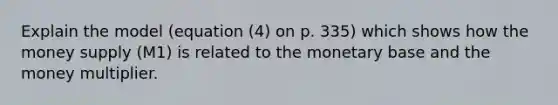 Explain the model (equation (4) on p. 335) which shows how the money supply (M1) is related to the monetary base and the money multiplier.