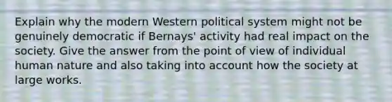 Explain why the modern Western political system might not be genuinely democratic if Bernays' activity had real impact on the society. Give the answer from the point of view of individual human nature and also taking into account how the society at large works.