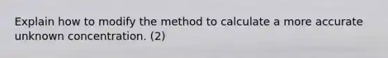 Explain how to modify the method to calculate a more accurate unknown concentration. (2)