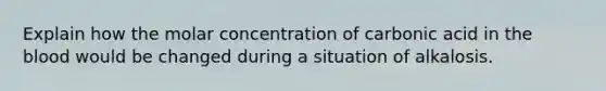 Explain how the molar concentration of carbonic acid in <a href='https://www.questionai.com/knowledge/k7oXMfj7lk-the-blood' class='anchor-knowledge'>the blood</a> would be changed during a situation of alkalosis.