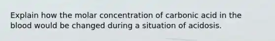 Explain how the molar concentration of carbonic acid in <a href='https://www.questionai.com/knowledge/k7oXMfj7lk-the-blood' class='anchor-knowledge'>the blood</a> would be changed during a situation of acidosis.