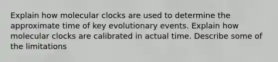 Explain how molecular clocks are used to determine the approximate time of key evolutionary events. Explain how molecular clocks are calibrated in actual time. Describe some of the limitations