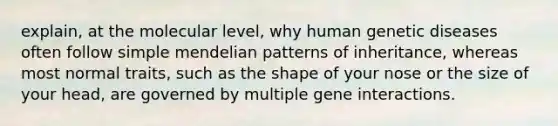 explain, at the molecular level, why human genetic diseases often follow simple mendelian patterns of inheritance, whereas most normal traits, such as the shape of your nose or the size of your head, are governed by multiple gene interactions.