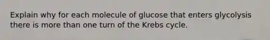 Explain why for each molecule of glucose that enters glycolysis there is <a href='https://www.questionai.com/knowledge/keWHlEPx42-more-than' class='anchor-knowledge'>more than</a> one turn of the <a href='https://www.questionai.com/knowledge/kqfW58SNl2-krebs-cycle' class='anchor-knowledge'>krebs cycle</a>.