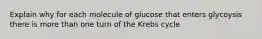 Explain why for each molecule of glucose that enters glycoysis there is more than one turn of the Krebs cycle