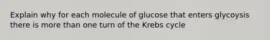 Explain why for each molecule of glucose that enters glycoysis there is more than one turn of the Krebs cycle