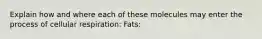 Explain how and where each of these molecules may enter the process of cellular respiration: Fats: