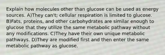 Explain how molecules other than glucose can be used as energy sources. A)They can't; cellular respiration is limited to glucose. B)Fats, proteins, and other carbohydrates are similar enough to glucose that they utilize the same metabolic pathway without any modifications. C)They have their own unique metabolic pathways. D)They are modified first and then enter the same metabolic pathway as glucose.