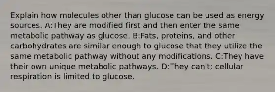 Explain how molecules other than glucose can be used as energy sources. A:They are modified first and then enter the same metabolic pathway as glucose. B:Fats, proteins, and other carbohydrates are similar enough to glucose that they utilize the same metabolic pathway without any modifications. C:They have their own unique metabolic pathways. D:They can't; cellular respiration is limited to glucose.