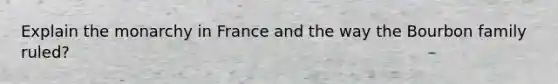 Explain the monarchy in France and the way the Bourbon family ruled?