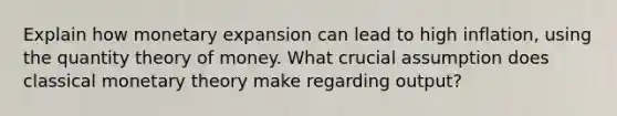 Explain how monetary expansion can lead to high inflation, using the quantity theory of money. What crucial assumption does classical monetary theory make regarding output?