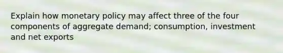 Explain how monetary policy may affect three of the four components of aggregate demand; consumption, investment and net exports