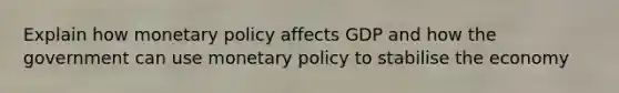 Explain how monetary policy affects GDP and how the government can use monetary policy to stabilise the economy