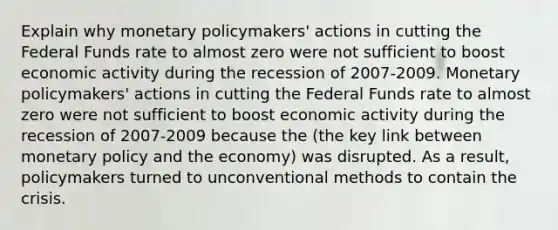 Explain why monetary policymakers' actions in cutting the Federal Funds rate to almost zero were not sufficient to boost economic activity during the recession of 2007-2009. Monetary policymakers' actions in cutting the Federal Funds rate to almost zero were not sufficient to boost economic activity during the recession of 2007-2009 because the (the key link between monetary policy and the economy) was disrupted. As a result, policymakers turned to unconventional methods to contain the crisis.