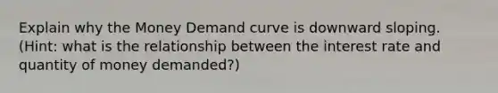 Explain why the Money Demand curve is downward sloping. (Hint: what is the relationship between the interest rate and quantity of money demanded?)