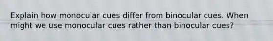 Explain how monocular cues differ from binocular cues. When might we use monocular cues rather than binocular cues?