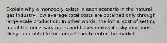 Explain why a monopoly exists in each scenario In the natural gas industry, low average total costs are obtained only through large-scale production. In other words, the initial cost of setting up all the necessary pipes and hoses makes it risky and, most likely, unprofitable for competitors to enter the market.