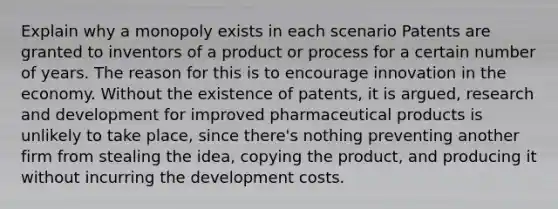 Explain why a monopoly exists in each scenario Patents are granted to inventors of a product or process for a certain number of years. The reason for this is to encourage innovation in the economy. Without the existence of patents, it is argued, research and development for improved pharmaceutical products is unlikely to take place, since there's nothing preventing another firm from stealing the idea, copying the product, and producing it without incurring the development costs.