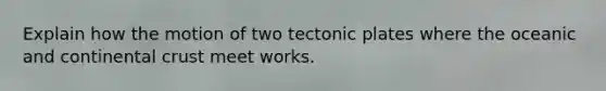 Explain how the motion of two tectonic plates where the oceanic and continental crust meet works.