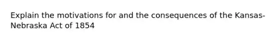 Explain the motivations for and the consequences of the Kansas-Nebraska Act of 1854