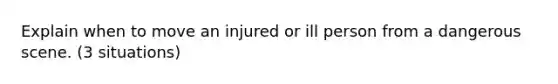 Explain when to move an injured or ill person from a dangerous scene. (3 situations)