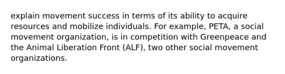 explain movement success in terms of its ability to acquire resources and mobilize individuals. For example, PETA, a social movement organization, is in competition with Greenpeace and the Animal Liberation Front (ALF), two other social movement organizations.