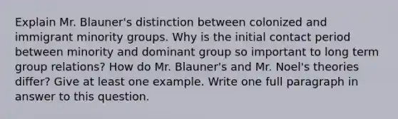 Explain Mr. Blauner's distinction between colonized and immigrant minority groups. Why is the initial contact period between minority and dominant group so important to long term group relations? How do Mr. Blauner's and Mr. Noel's theories differ? Give at least one example. Write one full paragraph in answer to this question.