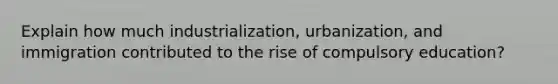 Explain how much industrialization, urbanization, and immigration contributed to the rise of compulsory education?