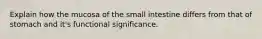 Explain how the mucosa of the small intestine differs from that of stomach and it's functional significance.