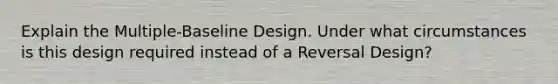 Explain the Multiple-Baseline Design. Under what circumstances is this design required instead of a Reversal Design?