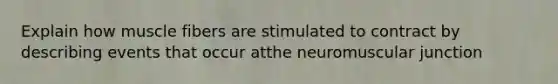 Explain how muscle fibers are stimulated to contract by describing events that occur atthe neuromuscular junction