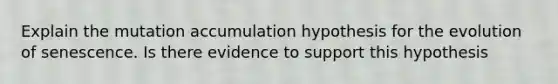 Explain the mutation accumulation hypothesis for the evolution of senescence. Is there evidence to support this hypothesis