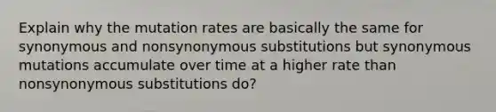 Explain why the mutation rates are basically the same for synonymous and nonsynonymous substitutions but synonymous mutations accumulate over time at a higher rate than nonsynonymous substitutions do?