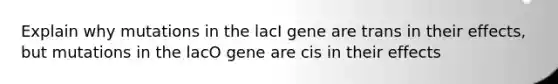 Explain why mutations in the lacI gene are trans in their effects, but mutations in the lacO gene are cis in their effects