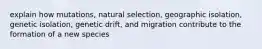 explain how mutations, natural selection, geographic isolation, genetic isolation, genetic drift, and migration contribute to the formation of a new species