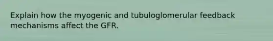 Explain how the myogenic and tubuloglomerular feedback mechanisms affect the GFR.