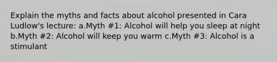 Explain the myths and facts about alcohol presented in Cara Ludlow's lecture: a.Myth #1: Alcohol will help you sleep at night b.Myth #2: Alcohol will keep you warm c.Myth #3: Alcohol is a stimulant