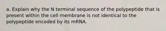 a. Explain why the N terminal sequence of the polypeptide that is present within the cell membrane is not identical to the polypeptide encoded by its mRNA.