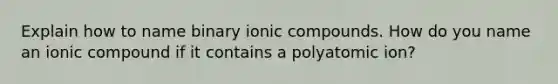 Explain how to name binary ionic compounds. How do you name an ionic compound if it contains a polyatomic ion?