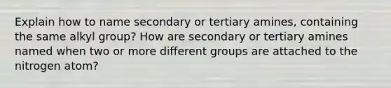 Explain how to name secondary or tertiary amines, containing the same alkyl group? How are secondary or tertiary amines named when two or more different groups are attached to the nitrogen atom?