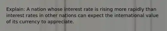 Explain: A nation whose interest rate is rising more rapidly than interest rates in other nations can expect the international value of its currency to appreciate.