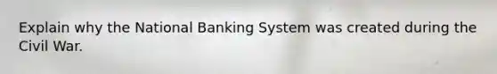 Explain why the National Banking System was created during the Civil War.