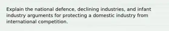 Explain the national defence, declining industries, and infant industry arguments for protecting a domestic industry from international competition.