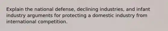 Explain the national defense, declining industries, and infant industry arguments for protecting a domestic industry from international competition.